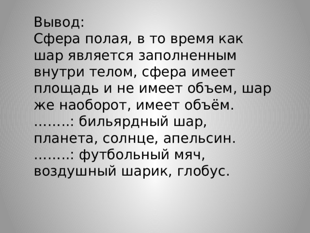 Вывод: Сфера полая, в то время как шар является заполненным внутри телом, сфера имеет площадь и не имеет объем, шар же наоборот, имеет объём. …… ..: бильярдный шар, планета, солнце, апельсин. …… ..: футбольный мяч, воздушный шарик, глобус. 