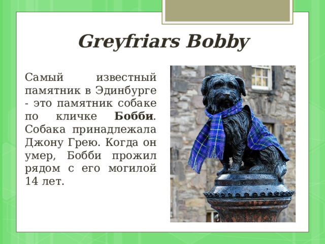 Greyfriars Bobby Самый известный памятник в Эдинбурге - это памятник собаке по кличке Бобби . Собака принадлежала Джону Грею. Когда он умер, Бобби прожил рядом с его могилой 14 лет. 