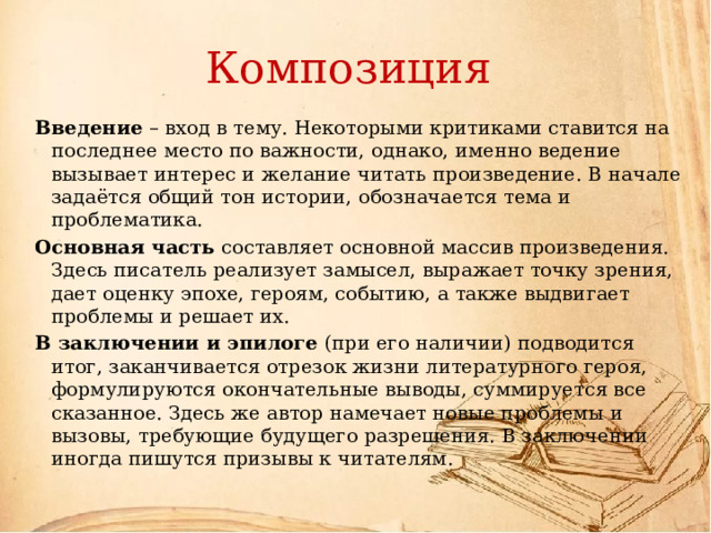 Композиция Введение – вход в тему. Некоторыми критиками ставится на последнее место по важности, однако, именно ведение вызывает интерес и желание читать произведение. В начале задаётся общий тон истории, обозначается тема и проблематика. Основная часть составляет основной массив произведения. Здесь писатель реализует замысел, выражает точку зрения, дает оценку эпохе, героям, событию, а также выдвигает проблемы и решает их. В заключении и эпилоге (при его наличии) подводится итог, заканчивается отрезок жизни литературного героя, формулируются окончательные выводы, суммируется все сказанное. Здесь же автор намечает новые проблемы и вызовы, требующие будущего разрешения. В заключении иногда пишутся призывы к читателям. 