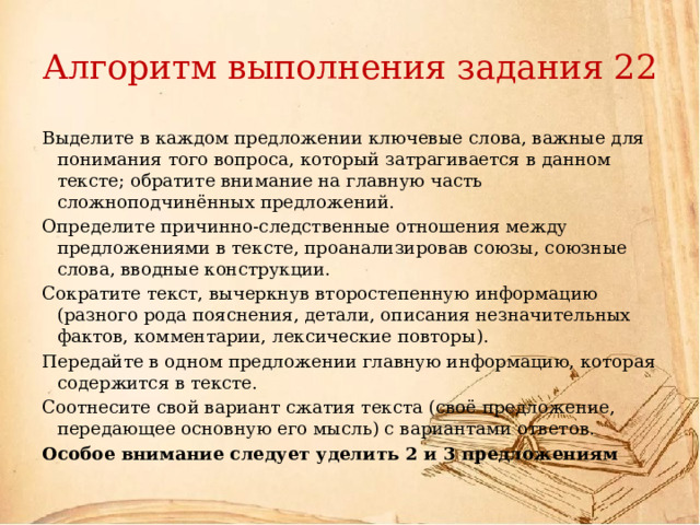 Алгоритм выполнения задания 22 Выделите в каждом предложении ключевые слова, важные для понимания того вопроса, который затрагивается в данном тексте; обратите внимание на главную часть сложноподчинённых предложений. Определите причинно-следственные отношения между предложениями в тексте, проанализировав союзы, союзные слова, вводные конструкции. Сократите текст, вычеркнув второстепенную информацию (разного рода пояснения, детали, описания незначительных фактов, комментарии, лексические повторы). Передайте в одном предложении главную информацию, которая содержится в тексте. Соотнесите свой вариант сжатия текста (своё предложение, передающее основную его мысль) с вариантами ответов. Особое внимание следует уделить 2 и 3 предложениям 