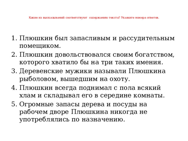 Какие из высказываний соответствуют содержанию текста? Укажите номера ответов.   Плюшкин был запасливым и рассудительным помещиком. Плюшкин довольствовался своим богатством, которого хватило бы на три таких имения. Деревенские мужики называли Плюшкина рыболовом, вышедшим на охоту. Плюшкин всегда поднимал с пола всякий хлам и складывал его в середине комнаты. Огромные запасы дерева и посуды на рабочем дворе Плюшкина никогда не употреблялись по назначению. 