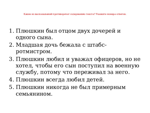 Какие из высказываний противоречат содержанию текста? Укажите номера ответов.   Плюшкин был отцом двух дочерей и одного сына. Младшая дочь бежала с штабс-ротмистром. Плюшкин любил и уважал офицеров, но не хотел, чтобы его сын поступил на военную службу, потому что переживал за него. Плюшкин всегда любил детей. Плюшкин никогда не был примерным семьянином. 