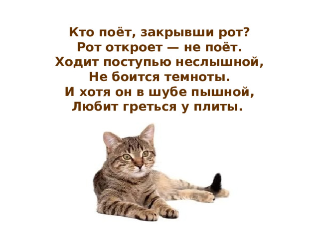 Кто поёт, закрывши рот?  Рот откроет — не поёт.  Ходит поступью неслышной,  Не боится темноты.  И хотя он в шубе пышной,  Любит греться у плиты.  