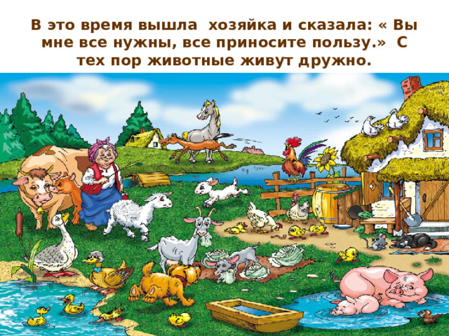 В это время вышла  хозяйка и сказала: « Вы мне все нужны, все приносите пользу.»  С тех пор животные живут дружно. 