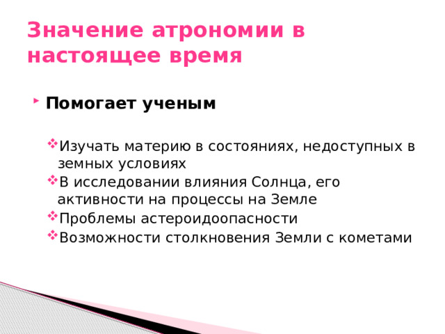 Значение атрономии в настоящее время Помогает ученым  Изучать материю в состояниях, недоступных в земных условиях В исследовании влияния Солнца, его активности на процессы на Земле Проблемы астероидоопасности Возможности столкновения Земли с кометами Изучать материю в состояниях, недоступных в земных условиях В исследовании влияния Солнца, его активности на процессы на Земле Проблемы астероидоопасности Возможности столкновения Земли с кометами 