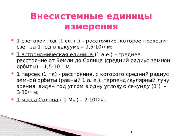 Внесистемные единицы измерения 1 световой год (1 св. г.) – расстояние, которое проходит свет за 1 год в вакууме – 9,5 ·10 15 м; 1 астрономическая единица (1 а.е.) – среднее расстояние от Земли до Солнца (средний радиус земной орбиты) – 1,5·10 11 м; 1 парсек (1 пк) - расстояние, с которого средний радиус земной орбиты (равный 1 а. е.), перпендикулярный лучу зрения, виден под углом в одну угловую секунду (1″) – 3·10 16 м; 1 масса Солнца ( 1 М ʘ ) – 2·10 30 кг. 4 