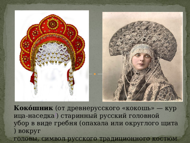 Коко́шник  (от древнерусского «кокошь» — курица-наседка ] ) старинный русский головной убор в виде гребня (опахала или округлого щита) вокруг головы, символ русского традиционного костюма. [ 