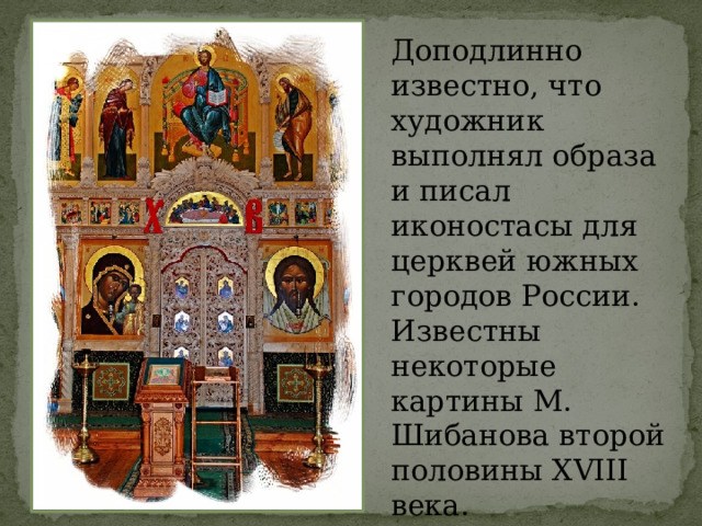Доподлинно известно, что художник выполнял образа и писал иконостасы для церквей южных городов России. Известны некоторые картины М. Шибанова второй половины XVIII века.    