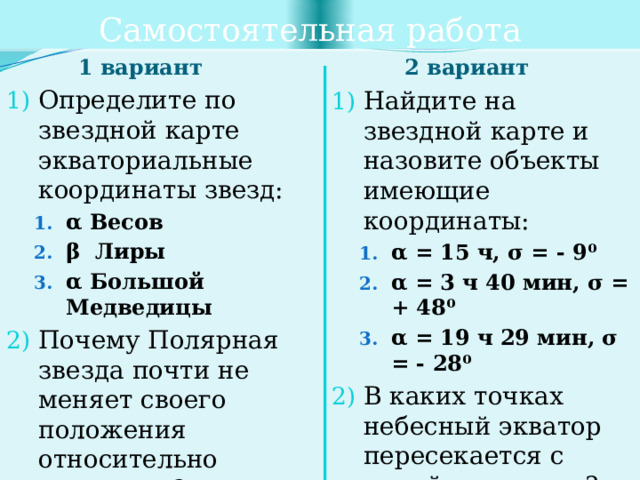 Самостоятельная работа 1 вариант 2 вариант Определите по звездной карте экваториальные координаты звезд: α Весов β Лиры α Большой Медведицы α Весов β Лиры α Большой Медведицы Почему Полярная звезда почти не меняет своего положения относительно горизонта? Созвездия – это … Найдите на звездной карте и назовите объекты имеющие координаты: α = 15 ч, σ = - 9⁰ α = 3 ч 40 мин, σ = + 48⁰ α = 19 ч 29 мин, σ = - 28⁰ α = 15 ч, σ = - 9⁰ α = 3 ч 40 мин, σ = + 48⁰ α = 19 ч 29 мин, σ = - 28⁰ В каких точках небесный экватор пересекается с линей горизонта? Блеск звезды – это … 
