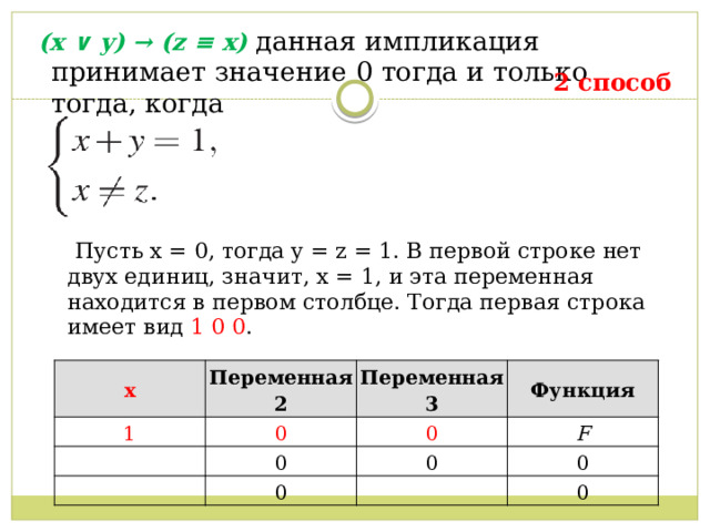   (x ∨ y) → (z ≡ x) данная импликация принимает значение 0 тогда и только тогда, когда  2 способ  Пусть x = 0, тогда y = z = 1. В первой строке нет двух единиц, значит, x = 1, и эта переменная находится в первом столбце. Тогда первая строка имеет вид 1 0 0 . x 1 Переменная 2 Переменная 3 0 Функция 0 0 F 0 0 0 0 