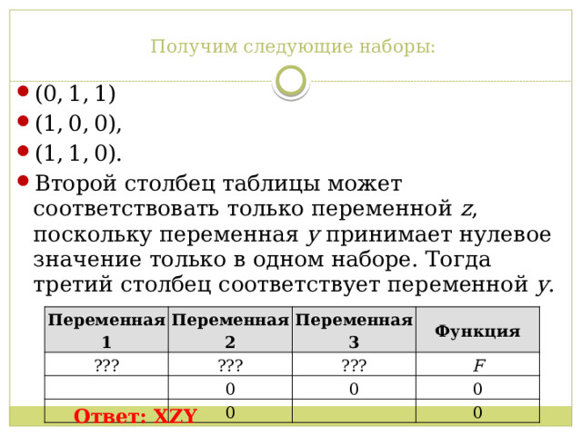 Получим следующие наборы:   (0, 1, 1) (1, 0, 0), (1, 1, 0). Второй столбец таблицы может соответствовать только переменной  z , поскольку переменная  y  принимает нулевое значение только в одном наборе. Тогда третий столбец соответствует переменной  y . Переменная 1 ??? Переменная 2 Переменная 3 ??? Функция ??? 0 F 0 0 0 0 Ответ: XZY 