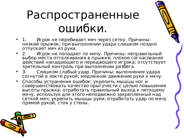 Распространенные ошибки. 1.       Игрок не перебивает мяч через сетку. Причины: низкий прыжок; при выполнении удара слишком поздно отпускает мяч из руки. 2.       Игрок не попадает по мячу. Причины: неправильный выбор места отталкивания в прыжке; плохое согласование действий нападающего и передающего игрока; отсутствует зрительный контроль при выполнении разбега. 3.       Слишком слабый удар. Причины: выполнение удара согнутой в локте рукой; медленное движение руки к мячу. Способы устранения ошибок: укрепить мышцы ног и совершенствовать качество прыгучести с целью повышения высоты прыжка; отработать правильный выход к летящему мячу, используя для этого неподвижно закрепленный над сеткой мяч; укрепить мышцы руки; отработать удар по мячу прямой рукой, стоя у стены. 