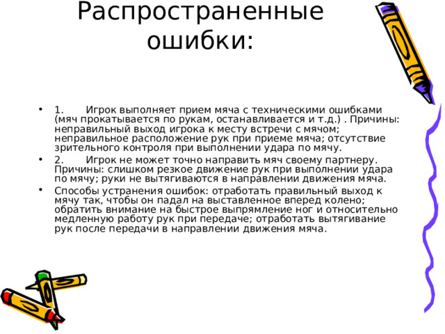 Распространенные ошибки:   1.       Игрок выполняет прием мяча с техническими ошибками (мяч прокатывается по рукам, останавливается и т.д.) . Причины: неправильный выход игрока к месту встречи с мячом; неправильное расположение рук при приеме мяча; отсутствие зрительного контроля при выполнении удара по мячу. 2.       Игрок не может точно направить мяч своему партнеру. Причины: слишком резкое движение рук при выполнении удара по мячу; руки не вытягиваются в направлении движения мяча. Способы устранения ошибок: отработать правильный выход к мячу так, чтобы он падал на выставленное вперед колено; обратить внимание на быстрое выпрямление ног и относительно медленную работу рук при передаче; отработать вытягивание рук после передачи в направлении движения мяча. 