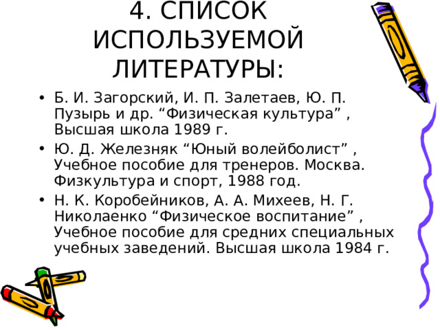 4. СПИСОК ИСПОЛЬЗУЕМОЙ ЛИТЕРАТУРЫ: Б. И. Загорский, И. П. Залетаев, Ю. П. Пузырь и др. “Физическая культура” , Высшая школа 1989 г. Ю. Д. Железняк “Юный волейболист” , Учебное пособие для тренеров. Москва. Физкультура и спорт, 1988 год. Н. К. Коробейников, А. А. Михеев, Н. Г. Николаенко “Физическое воспитание” , Учебное пособие для средних специальных учебных заведений. Высшая школа 1984 г. 