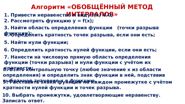 Алгоритм «ОБОБЩЁННЫЙ МЕТОД ИНТЕРВАЛОВ» 1. Привести неравенство к виду f(x) V 0; 2. Рассмотреть функцию y = f(x); 3. Найти область определения функции (точки разрыва функции); 4. Определить кратность точек разрыва, если они есть; 5. Найти нули функции; 6. Определить кратность нулей функции, если они есть; 7. Нанести на числовую прямую область определения функции (точки разрыва) и нули функции с учётом их кратности; 8. Взять контрольную точку (любое значение х из области определения) и определить знак функции в ней, подставив выбранное значение х в функцию. 9. Расставить знаки функции на каждом промежутке с учётом кратности нулей функции и точек разрыва. 10. Выбрать промежутки, удовлетворяющие неравенству. Записать ответ. 