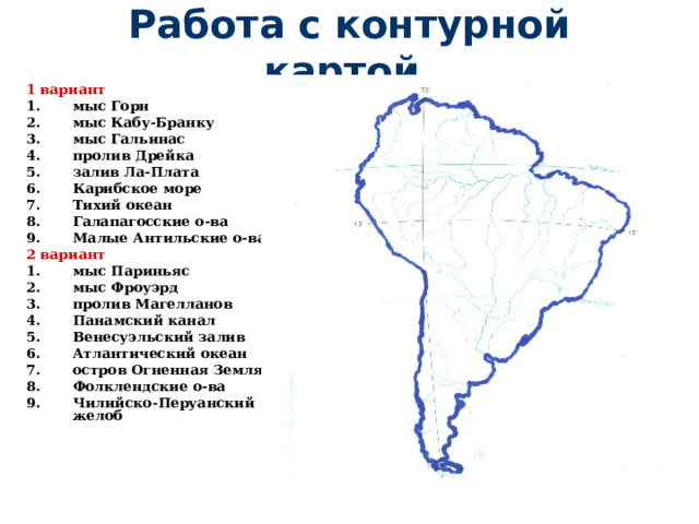 Работа с контурной картой. 1 вариант мыс Горн мыс Кабу-Бранку мыс Гальинас пролив Дрейка залив Ла-Плата Карибское море Тихий океан Галапагосские о-ва Малые Антильские о-ва 2 вариант мыс Париньяс мыс Фроуэрд пролив Магелланов Панамский канал Венесуэльский залив Атлантический океан остров Огненная Земля Фолклендские о-ва Чилийско-Перуанский желоб  