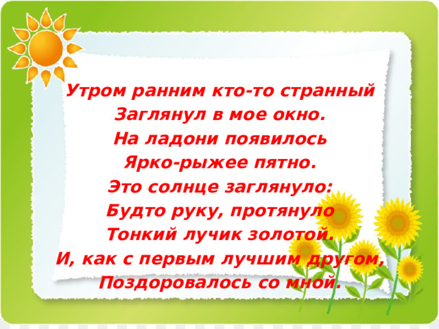 Утром ранним кто-то странный Заглянул в мое окно. На ладони появилось Ярко-рыжее пятно. Это солнце заглянуло: Будто руку, протянуло Тонкий лучик золотой. И, как с первым лучшим другом, Поздоровалось со мной. 