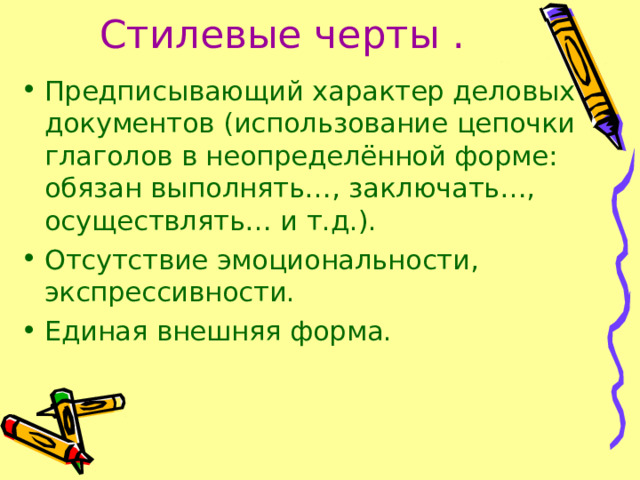 Стилевые черты .  Предписывающий характер деловых документов (использование цепочки глаголов в неопределённой форме: обязан выполнять…, заключать…, осуществлять… и т.д.). Отсутствие эмоциональности, экспрессивности. Единая внешняя форма. 