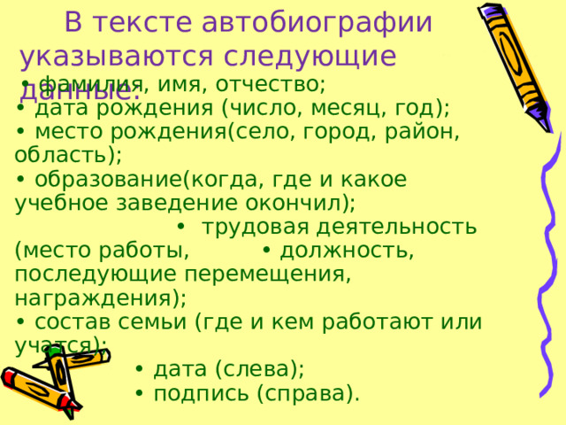  В тексте автобиографии  указываются следующие данные:    • фамилия, имя, отчество; • дата рождения (число, месяц, год); • место рождения(село, город, район, область); • образование(когда, где и какое учебное заведение окончил); • трудовая деятельность (место работы, • должность, последующие перемещения, награждения); • состав семьи (где и кем работают или учатся);  • дата (слева);  •  подпись (справа). 