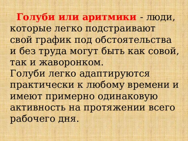  Голуби или аритмики  - люди, которые легко подстраивают свой график под обстоятельства и без труда могут быть как совой, так и жаворонком. Голуби легко адаптируются практически к любому времени и имеют примерно одинаковую активность на протяжении всего рабочего дня. 