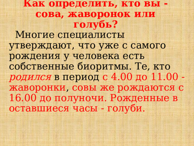 Как определить, кто вы - сова, жаворонок или голубь?  Многие специалисты утверждают, что уже с самого рождения у человека есть собственные биоритмы. Те, кто родился в период с 4.00 до 11.00 - жаворонки , совы же рождаются с 16.00 до полуночи. Рожденные в оставшиеся часы - голуби. 