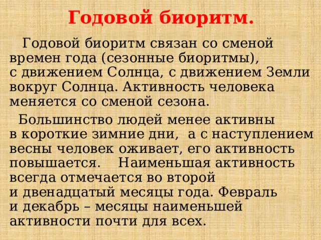  Годовой биоритм.  Годовой биоритм связан со сменой времен года (сезонные биоритмы), с движением Солнца, с движением Земли вокруг Солнца. Активность человека меняется со сменой сезона.  Большинство людей менее активны в короткие зимние дни, а с наступлением весны человек оживает, его активность повышается. Наименьшая активность всегда отмечается во второй и двенадцатый месяцы года. Февраль и декабрь – месяцы наименьшей активности почти для всех. 