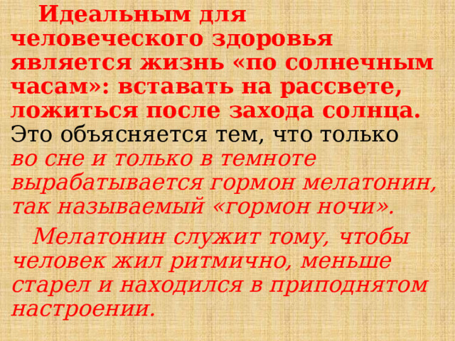  Идеальным для человеческого здоровья является жизнь «по солнечным часам»: вставать на рассвете, ложиться после захода солнца. Это объясняется тем, что только во сне и только в темноте вырабатывается гормон мелатонин, так называемый «гормон ночи».  Мелатонин служит тому, чтобы человек жил ритмично, меньше старел и находился в приподнятом настроении. 