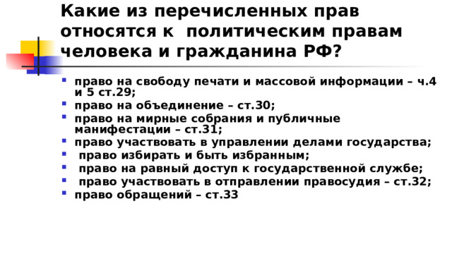 Какие из перечисленных прав относятся к политическим правам человека и гражданина РФ? право на свободу печати и массовой информации – ч.4 и 5 ст.29; право на объединение – ст.30; право на мирные собрания и публичные манифестации – ст.31; право участвовать в управлении делами государства;  право избирать и быть избранным;  право на равный доступ к государственной службе;  право участвовать в отправлении правосудия – ст.32; право обращений – ст.33 