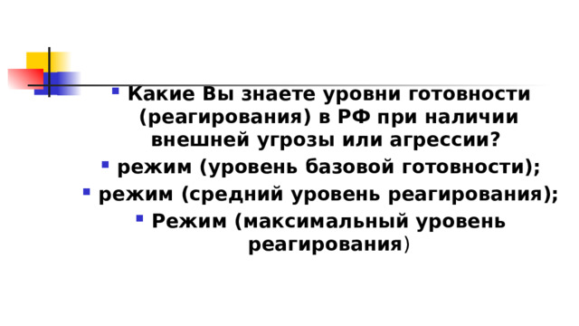  Какие Вы знаете уровни готовности (реагирования) в РФ при наличии внешней угрозы или агрессии?  режим (уровень базовой готовности); режим (средний уровень реагирования); Режим (максимальный уровень реагирования ) 