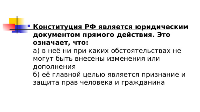 Конституция РФ является юридическим документом прямого действия. Это означает, что:  а) в неё ни при каких обстоятельствах не могут быть внесены изменения или дополнения  б) её главной целью является признание и защита прав человека и гражданина 