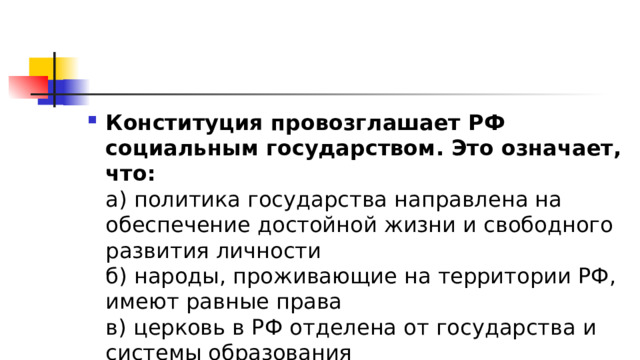 Конституция провозглашает РФ социальным государством. Это означает, что:  а) политика государства направлена на обеспечение достойной жизни и свободного развития личности  б) народы, проживающие на территории РФ, имеют равные права  в) церковь в РФ отделена от государства и системы образования 