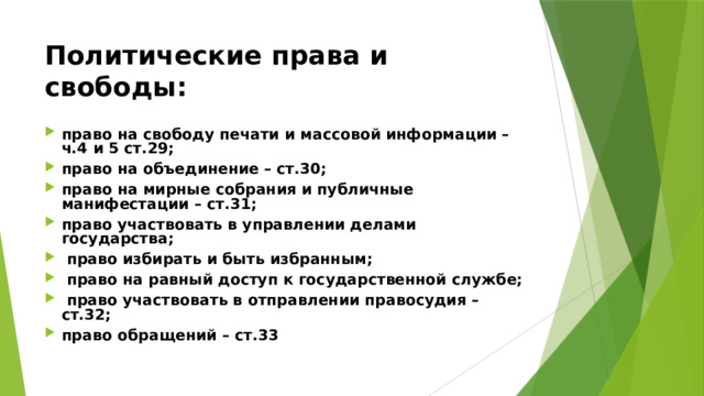 Политические права и свободы:  право на свободу печати и массовой информации – ч.4 и 5 ст.29; право на объединение – ст.30; право на мирные собрания и публичные манифестации – ст.31; право участвовать в управлении делами государства;  право избирать и быть избранным;  право на равный доступ к государственной службе;  право участвовать в отправлении правосудия – ст.32; право обращений – ст.33 