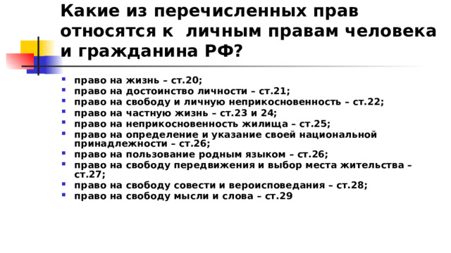 Какие из перечисленных прав относятся к личным правам человека и гражданина РФ? право на жизнь – ст.20; право на достоинство личности – ст.21; право на свободу и личную неприкосновенность – ст.22; право на частную жизнь – ст.23 и 24; право на неприкосновенность жилища – ст.25; право на определение и указание своей национальной принадлежности – ст.26; право на пользование родным языком – ст.26; право на свободу передвижения и выбор места жительства – ст.27; право на свободу совести и вероисповедания – ст.28; право на свободу мысли и слова – ст.29 