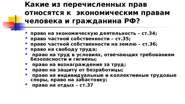 Какие из перечисленных прав относятся к экономическим правам человека и гражданина РФ? право на экономическую деятельность – ст.34; право частной собственности – ст.35; право частной собственности на землю – ст.36; право на свободу труда;  право на труд в условиях, отвечающих требованиям безопасности и гигиены;  право на вознаграждение за труд;  право на защиту от безработицы;  право на индивидуальные и коллективные трудовые споры, право на забастовку;  право на отдых – ст.37 