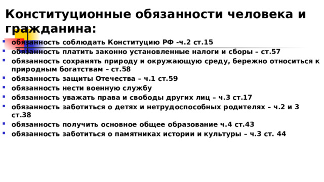 Конституционные обязанности человека и гражданина: обязанность соблюдать Конституцию РФ -ч.2 ст.15 обязанность платить законно установленные налоги и сборы – ст.57 обязанность сохранять природу и окружающую среду, бережно относиться к природным богатствам – ст.58 обязанность защиты Отечества – ч.1 ст.59 обязанность нести военную службу обязанность уважать права и свободы других лиц – ч.3 ст.17 обязанность заботиться о детях и нетрудоспособных родителях – ч.2 и 3 ст.38 обязанность получить основное общее образование ч.4 ст.43 обязанность заботиться о памятниках истории и культуры – ч.3 ст. 44 