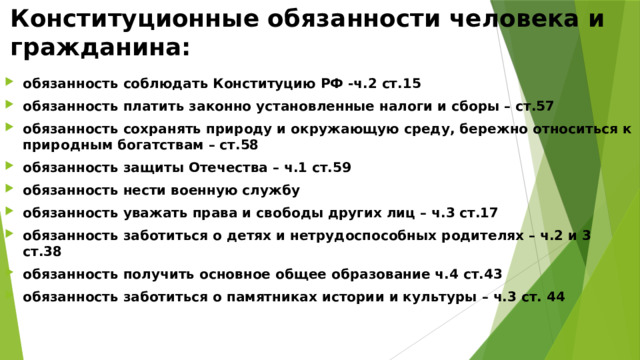 Конституционные обязанности человека и гражданина: обязанность соблюдать Конституцию РФ -ч.2 ст.15 обязанность платить законно установленные налоги и сборы – ст.57 обязанность сохранять природу и окружающую среду, бережно относиться к природным богатствам – ст.58 обязанность защиты Отечества – ч.1 ст.59 обязанность нести военную службу обязанность уважать права и свободы других лиц – ч.3 ст.17 обязанность заботиться о детях и нетрудоспособных родителях – ч.2 и 3 ст.38 обязанность получить основное общее образование ч.4 ст.43 обязанность заботиться о памятниках истории и культуры – ч.3 ст. 44 