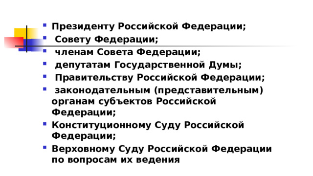 Президенту Российской Федерации;  Совету Федерации;  членам Совета Федерации;  депутатам Государственной Думы;  Правительству Российской Федерации;  законодательным (представительным) органам субъектов Российской Федерации; Конституционному Суду Российской Федерации; Верховному Суду Российской Федерации по вопросам их ведения 