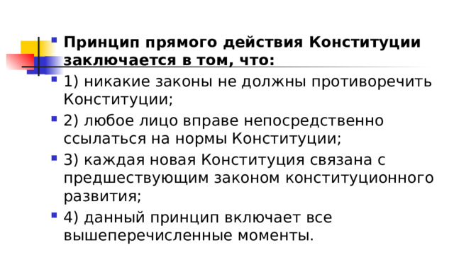 Принцип прямого действия Конституции заключается в том, что: 1)​ никакие законы не должны противоречить Конституции; 2)​ любое лицо вправе непосредственно ссылаться на нормы Конституции; 3)​ каждая новая Конституция связана с предшествующим законом конституционного развития; 4)​ данный принцип включает все вышеперечисленные моменты. 