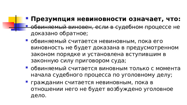 Презумпция невиновности означает, что: обвиняемый виновен, если в судебном процессе не доказано обратное; обвиняемый считается невиновным, пока его виновность не будет доказана в предусмотренном законом порядке и установлена вступившим в законную силу приговором суда; обвиняемый считается виновным только с момента начала судебного процесса по уголовному делу; гражданин считается невиновным, пока в отношении него не будет возбуждено уголовное дело. 