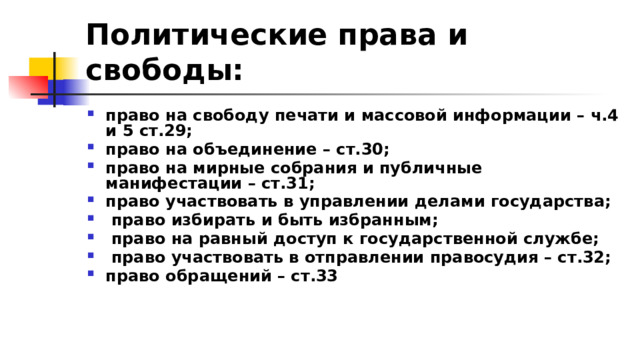 Политические права и свободы:  право на свободу печати и массовой информации – ч.4 и 5 ст.29; право на объединение – ст.30; право на мирные собрания и публичные манифестации – ст.31; право участвовать в управлении делами государства;  право избирать и быть избранным;  право на равный доступ к государственной службе;  право участвовать в отправлении правосудия – ст.32; право обращений – ст.33 