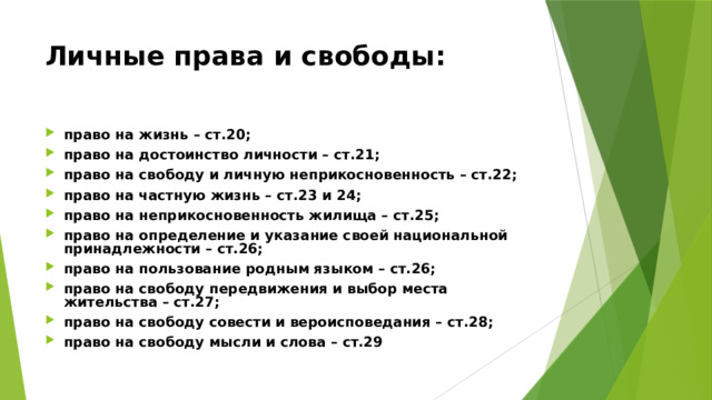 Личные права и свободы: право на жизнь – ст.20; право на достоинство личности – ст.21; право на свободу и личную неприкосновенность – ст.22; право на частную жизнь – ст.23 и 24; право на неприкосновенность жилища – ст.25; право на определение и указание своей национальной принадлежности – ст.26; право на пользование родным языком – ст.26; право на свободу передвижения и выбор места жительства – ст.27; право на свободу совести и вероисповедания – ст.28; право на свободу мысли и слова – ст.29 