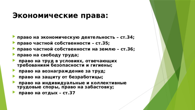 Экономические права:  право на экономическую деятельность – ст.34; право частной собственности – ст.35; право частной собственности на землю – ст.36; право на свободу труда;  право на труд в условиях, отвечающих требованиям безопасности и гигиены;  право на вознаграждение за труд;  право на защиту от безработицы;  право на индивидуальные и коллективные трудовые споры, право на забастовку;  право на отдых – ст.37 