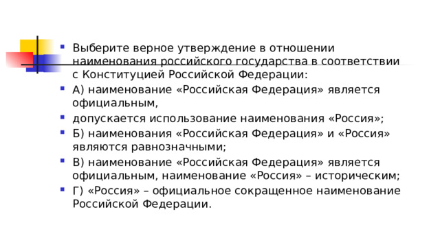 Выберите верное утверждение в отношении наименования российского государства в соответствии с Конституцией Российской Федерации: А) наименование «Российская Федерация» является официальным, допускается использование наименования «Россия»; Б) наименования «Российская Федерация» и «Россия» являются равнозначными; В) наименование «Российская Федерация» является официальным, наименование «Россия» – историческим; Г)   «Россия» – официальное сокращенное наименование Российской Федерации. 