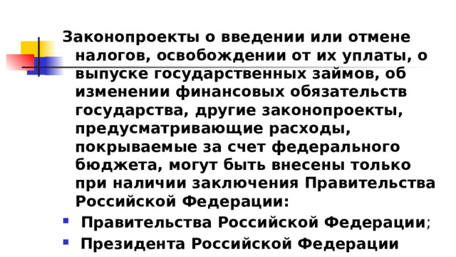 Законопроекты о введении или отмене налогов, освобождении от их уплаты, о выпуске государственных займов, об изменении финансовых обязательств государства, другие законопроекты, предусматривающие расходы, покрываемые за счет федерального бюджета, могут быть внесены только при наличии заключения Правительства Российской Федерации:  Правительства Российской Федерации ;  Президента Российской Федерации 