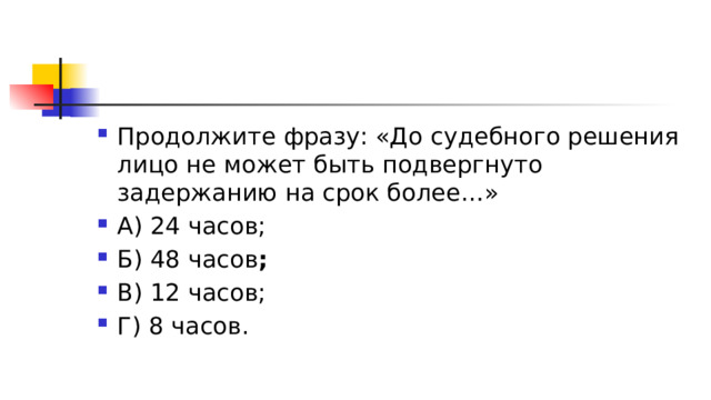 Продолжите фразу: «До судебного решения лицо не может быть подвергнуто задержанию на срок более…» А) 24 часов; Б) 48 часов ; В) 12 часов; Г) 8 часов. 