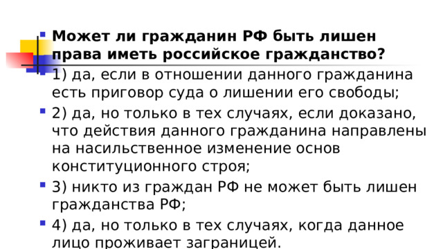 Может ли гражданин РФ быть лишен права иметь российское гражданство? 1)​ да, если в отношении данного гражданина есть приговор суда о лишении его свободы; 2)​ да, но только в тех случаях, если доказано, что действия данного гражданина направлены на насильственное изменение основ конституционного строя; 3)​ никто из граждан РФ не может быть лишен гражданства РФ; 4)​ да, но только в тех случаях, когда данное лицо проживает заграницей. 