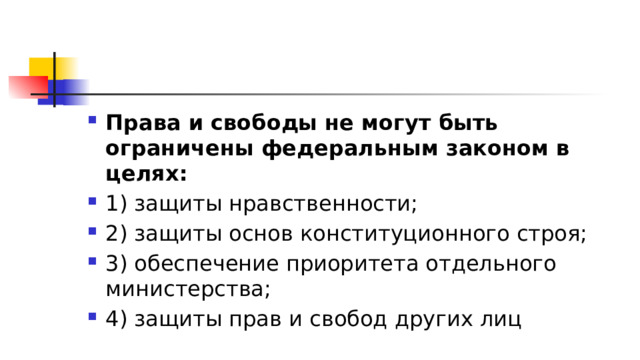 Права и свободы не могут быть ограничены федеральным законом в целях: 1)​ защиты нравственности; 2)​ защиты основ конституционного строя; 3)​ обеспечение приоритета отдельного министерства; 4)​ защиты прав и свобод других лиц 