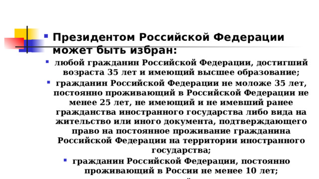 Президентом Российской Федерации может быть избран: любой гражданин Российской Федерации, достигший возраста 35 лет и имеющий высшее образование; гражданин Российской Федерации не моложе 35 лет, постоянно проживающий в Российской Федерации не менее 25 лет, не имеющий и не имевший ранее гражданства иностранного государства либо вида на жительство или иного документа, подтверждающего право на постоянное проживание гражданина Российской Федерации на территории иностранного государства; гражданин Российской Федерации, постоянно проживающий в России не менее 10 лет; только гражданин, который родился на территории Российской Федерации 