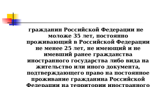 гражданин Российской Федерации не моложе 35 лет, постоянно проживающий в Российской Федерации не менее 25 лет, не имеющий и не имевший ранее гражданства иностранного государства либо вида на жительство или иного документа, подтверждающего право на постоянное проживание гражданина Российской Федерации на территории иностранного государства.  