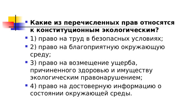 Какие из перечисленных прав относятся к конституционным экологическим? 1)​ право на труд в безопасных условиях; 2)​ право на благоприятную окружающую среду; 3)​ право на возмещение ущерба, причиненного здоровью и имуществу экологическим правонарушением; 4)​ право на достоверную информацию о состоянии окружающей среды. 